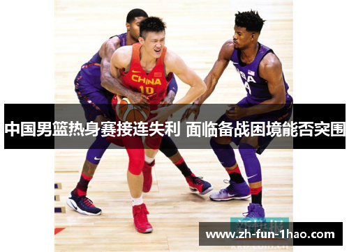 中国男篮热身赛接连失利 面临备战困境能否突围 中国男篮热身赛接连失利 面临备战困境能否突围