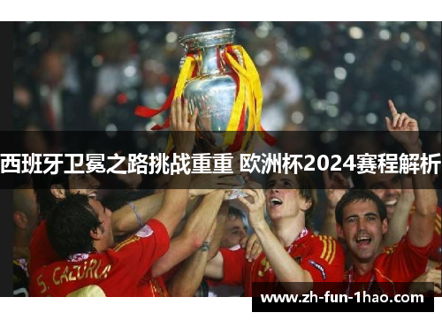 西班牙卫冕之路挑战重重 欧洲杯2024赛程解析 西班牙卫冕之路挑战重重 欧洲杯2024赛程解析